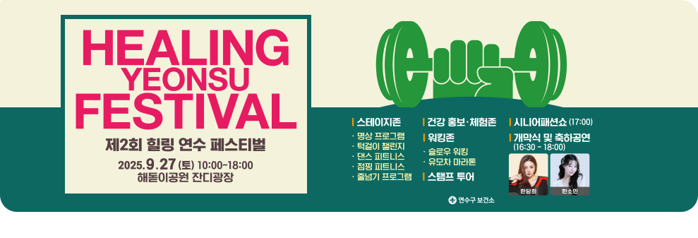 HEALING YEONSU FESTICAL 제2회 힐링연수페스티벌 2025. 9. 27.(토) 10:00~18:00 송도해돋이공원 잔디광장 일대  스테이지존 :  명상프로그램/턱걸이 챌린지/댄스 피트니스/점핑 피트니스/줄넘기 프로그램 건강 홍보 체험존 워킹존 : 슬로우 워킹/유모차 마라톤 스탬프 투어 시니어패션소(17:00) 개막식 및 축하공연(16:30~18:00) 한담희/한소민 연수구 보건소