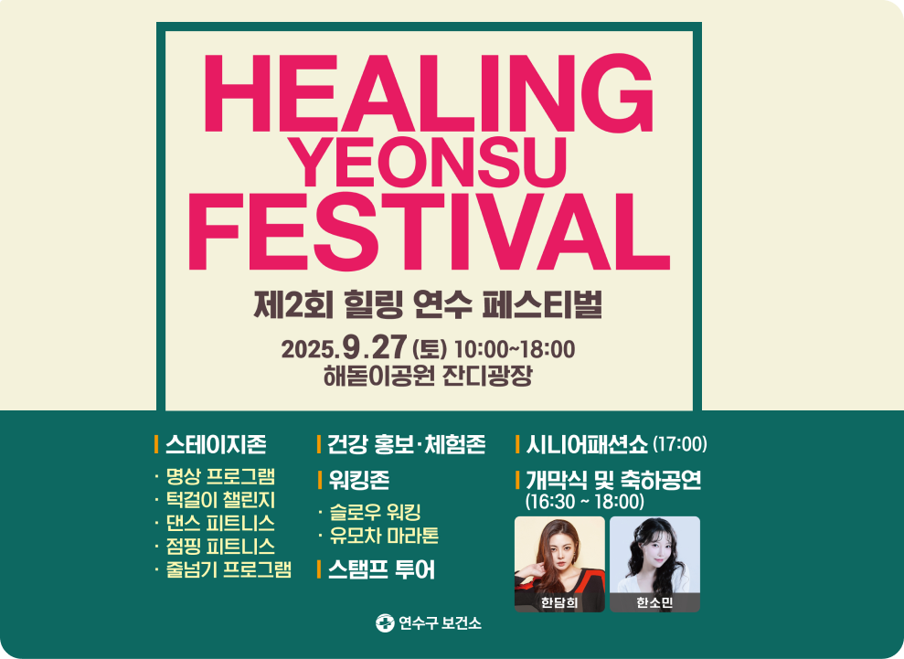 HEALING YEONSU FESTICAL 제2회 힐링연수페스티벌 2025. 9. 27.(토) 10:00~18:00 송도해돋이공원 잔디광장 일대  스테이지존 :  명상프로그램/턱걸이 챌린지/댄스 피트니스/점핑 피트니스/줄넘기 프로그램 건강 홍보 체험존 워킹존 : 슬로우 워킹/유모차 마라톤 스탬프 투어 시니어패션소(17:00) 개막식 및 축하공연(16:30~18:00) 한담희/한소민 연수구 보건소