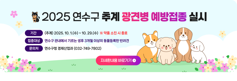 2025년 추계 광견병 예방접종 실시 ○ 기 간 : (추계) 2025. 10. 1.(수) ~ 10. 29.(수) (약품소진 시 종료) ○ 접종 대상 : 연수구 관내에서 기르는 생후 3개월 이상의 동물등록한 반려견 ○ 문 의 처 : 연수구청 경제산업과 (032-749-7802) → 자세한내용 바로가기