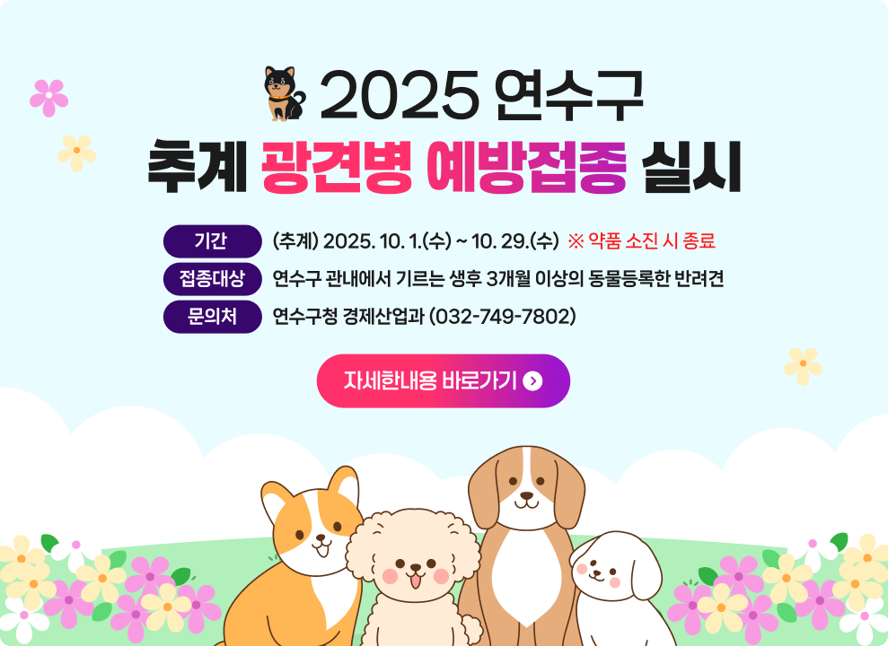 2025년 추계 광견병 예방접종 실시 ○ 기 간 : (추계) 2025. 10. 1.(수) ~ 10. 29.(수) (약품소진 시 종료) ○ 접종 대상 : 연수구 관내에서 기르는 생후 3개월 이상의 동물등록한 반려견 ○ 문 의 처 : 연수구청 경제산업과 (032-749-7802) → 자세한내용 바로가기