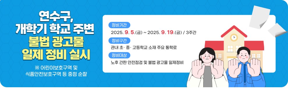 <연수구, 개학기 학교 주변 불법 광고물 일제 정비 실시>  ① 정비기간 : 2025년 9월 5일(금) ~ 2025년 9월 19일(금)(3주간) ② 정비구간 : 관내 초· 중· 고등학교 소재 주요 통학로 ③ 정비대상 : 노후 간판 안전점검 및 불법 광고물 일제정비 (※ 어린이보호구역 및 식품안전보호구역 등 중점 순찰)