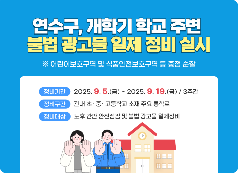 <연수구, 개학기 학교 주변 불법 광고물 일제 정비 실시>  ① 정비기간 : 2025년 9월 5일(금) ~ 2025년 9월 19일(금)(3주간) ② 정비구간 : 관내 초· 중· 고등학교 소재 주요 통학로 ③ 정비대상 : 노후 간판 안전점검 및 불법 광고물 일제정비 (※ 어린이보호구역 및 식품안전보호구역 등 중점 순찰)