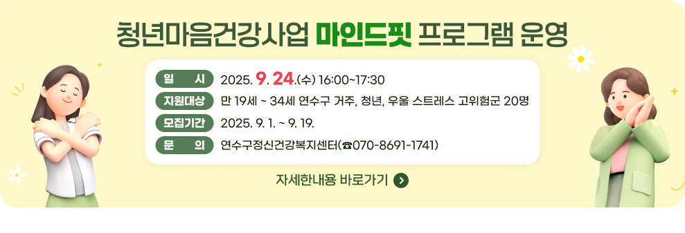 청년마음건강사업 마인드핏 프로그램 운영 일 시 : 2025. 9. 24.(수) 16:00~17:30 지원대상 : 만 19세 ~ 34세 연수구 거주, 청년, 우울 스트레스 고위험군 20명 모집기간 : 2025. 9. 1. ~ 9. 19. 문 의 : 연수구정신건강복지센터(☎070-8691-1741) → 자세한내용 바로가기