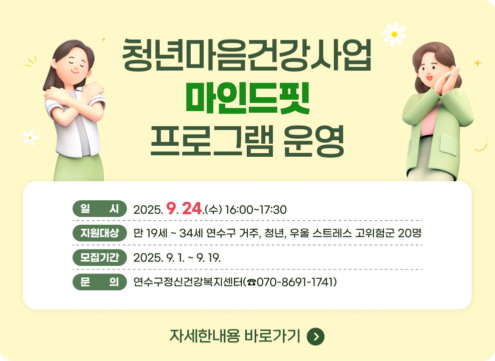 청년마음건강사업 마인드핏 프로그램 운영 일 시 : 2025. 9. 24.(수) 16:00~17:30 지원대상 : 만 19세 ~ 34세 연수구 거주, 청년, 우울 스트레스 고위험군 20명 모집기간 : 2025. 9. 1. ~ 9. 19. 문 의 : 연수구정신건강복지센터(☎070-8691-1741) → 자세한내용 바로가기