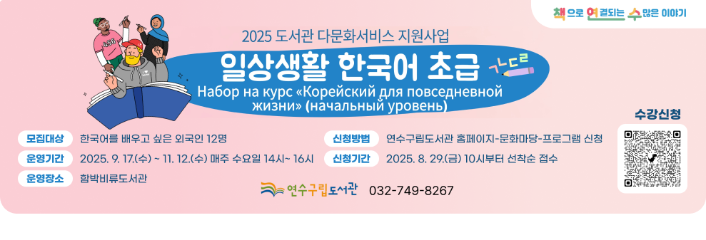 2025년 도서관 다문화서비스 지원사업 일상생활 한국어 초급  책으로 연결되는 수많은 이야기  모집대상 : 한국어를 배우고 싶은 외국인 12명 운영기간 : 2025. 9. 17.(수) ~ 11. 12.(수) 매주 수요일 14시~ 16시 운영장소 : 함박비류도서관 신청방법 : 연수구립도서관 홈페이지-문화마당-프로그램 신청 신청기간 : 2025. 8. 29.(금) 10시부터 선착순 접수  수강신청 QR코드 연수구립도서관 032-749-8267