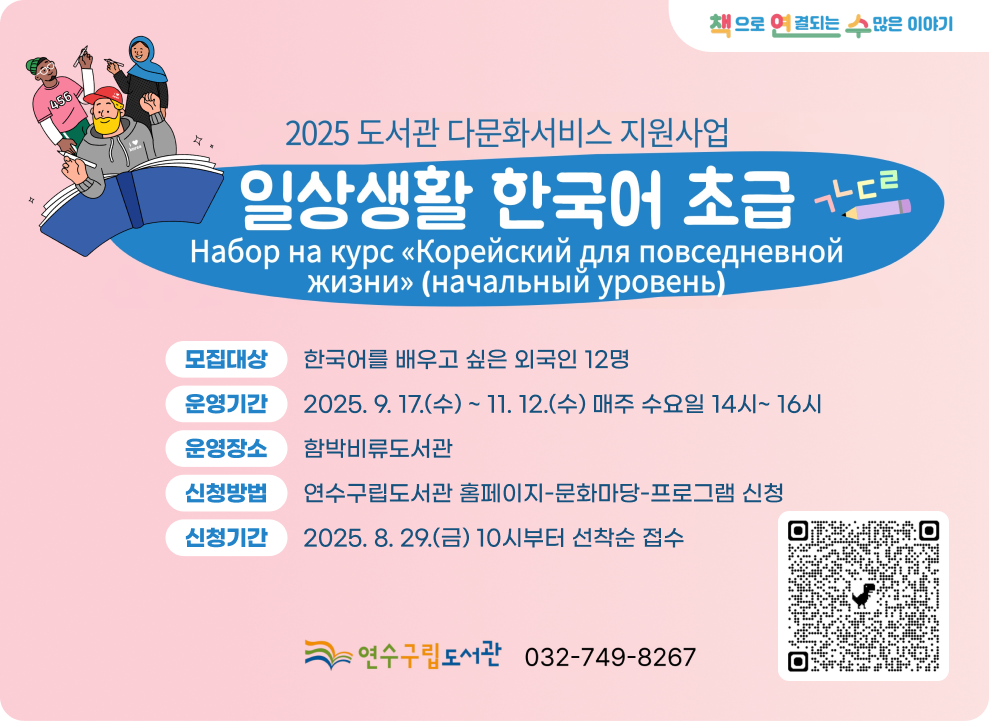 2025년 도서관 다문화서비스 지원사업 일상생활 한국어 초급  책으로 연결되는 수많은 이야기  모집대상 : 한국어를 배우고 싶은 외국인 12명 운영기간 : 2025. 9. 17.(수) ~ 11. 12.(수) 매주 수요일 14시~ 16시 운영장소 : 함박비류도서관 신청방법 : 연수구립도서관 홈페이지-문화마당-프로그램 신청 신청기간 : 2025. 8. 29.(금) 10시부터 선착순 접수  수강신청 QR코드 연수구립도서관 032-749-8267
