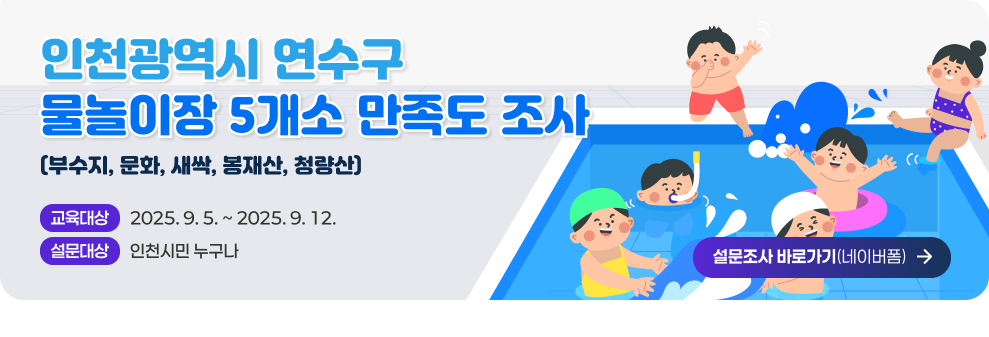 인천광역시 연수구 물놀이장 5개소(부수지, 문화, 새싹, 봉재산, 청량산) 만족도 조사 - 설문기간 : 2025. 9. 5. ~ 2025. 9. 12. - 설문대상 : 인천시민 누구나 - 설문조사 바로가기(네이버폼)