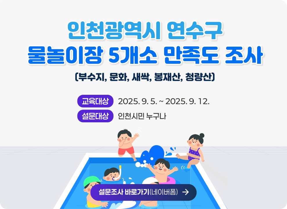 인천광역시 연수구 물놀이장 5개소(부수지, 문화, 새싹, 봉재산, 청량산) 만족도 조사 - 설문기간 : 2025. 9. 5. ~ 2025. 9. 12. - 설문대상 : 인천시민 누구나 - 설문조사 바로가기(네이버폼)