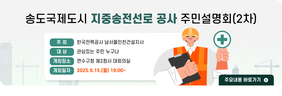 송도국제도시 지중송전선로 공사 주민설명회(2차)  ○ 주 최 : 한국전력공사 남서울인천건설지사 ○ 대 상 : 관심있는 주민 누구나 ○ 개최장소 : 연수구청 제2청사 대회의실 ○ 개최일자 : 2025.9.15.(월) 19:00~ → 주요내용 바로가기