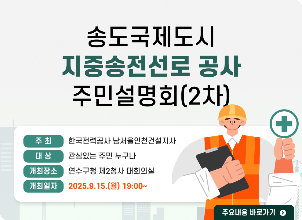 송도국제도시 지중송전선로 공사 주민설명회(2차)  ○ 주 최 : 한국전력공사 남서울인천건설지사 ○ 대 상 : 관심있는 주민 누구나 ○ 개최장소 : 연수구청 제2청사 대회의실 ○ 개최일자 : 2025.9.15.(월) 19:00~ → 주요내용 바로가기