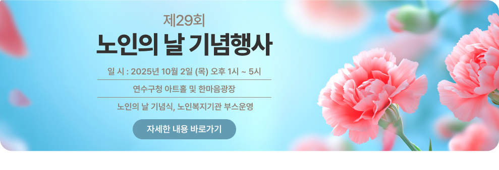 제29회 노인의 날 기념행사 ○ 일 시 : 2025년 10월 2일 (목) 오후 1시 ~ 5시 ○ 장 소 : 연수구청 아트홀 및 한마음광장 ○ 내 용: 노인의 날 기념식, 노인복지기관 부스운영 → 자세한 내용 바로가기