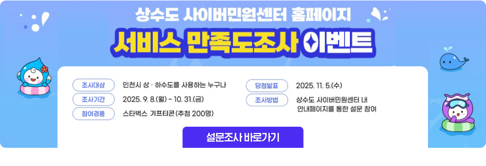 상수도 사이버민원센터 홈페이지 서비스 만족도조사 이벤트 조사대상 : 인천시 상.하수도를 사용하는 누구나 조사기간 : 2025.9.8.(월) ~ 10.31.(금) 참여경품 : 스타벅스 키프티콘(추첨 200명) 당첨발표 : 2025.11.5.(수) 조사방법 : 상수도 사이버민원센터 내 안내페이지를 통한 설문 창ㅁ여 설문조사 바로가기