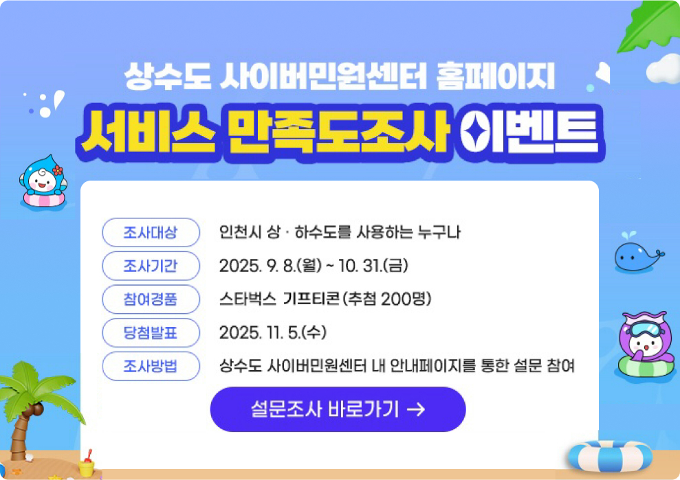 상수도 사이버민원센터 홈페이지 서비스 만족도조사 이벤트 조사대상 : 인천시 상.하수도를 사용하는 누구나 조사기간 : 2025.9.8.(월) ~ 10.31.(금) 참여경품 : 스타벅스 키프티콘(추첨 200명) 당첨발표 : 2025.11.5.(수) 조사방법 : 상수도 사이버민원센터 내 안내페이지를 통한 설문 창ㅁ여 설문조사 바로가기
