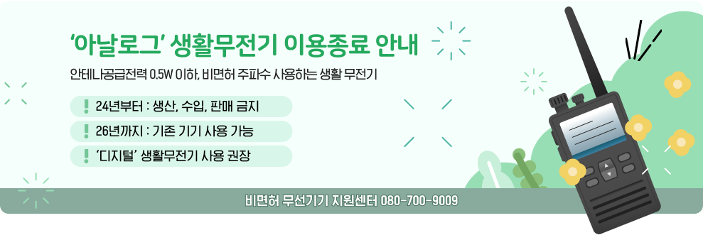 ‘아날로그’ 생활무전기 이용종료 안내 안테나공급전력 0.5W 이하, 비면허 주파수 사용하는 생활 무전기 24년부터 : 생산, 수입, 판매 금지 26년까지 : 기존 기기 사용 가능 ‘디지털’ 생활무전기 사용 권장 비면허 무선기기 지원센터 080-700-9009