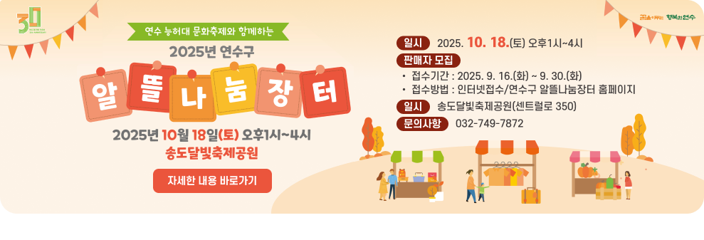2025년 연수구 알뜰나눔장터 개최 및 판매자 모집 안내 ○ 일 시 : 2025. 10. 18.(토) 오후1시~4시 ○ 장 소 : 송도달빛축제공원(센트럴로 350) ○ 판매자 모집 - 접수기간 : 2025. 9. 16.(화) ~ 9. 30.(화) - 접수방법 : 인터넷접수/연수구 알뜰나눔장터 홈페이지 ○ 문의사항 : 032-749-7872 → 자세한 내용 바로가기