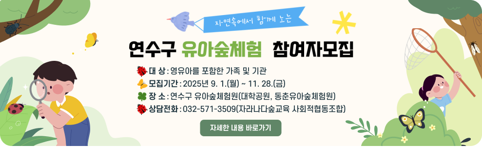 연수구 유아숲체험 참여자 모집 ○ 대 상: 영유아를 포함한 가족 및 기관 ○ 모집기간: 2025년 9. 1.(월) ~ 11. 28.(금) ○ 장 소: 연수구 유아숲체험원(대학공원, 동춘유아숲체험원) ○ 상담전화 : 032-571-3509(자라나다숲교육 사회적협동조합) → 자세한 내용 바로가기