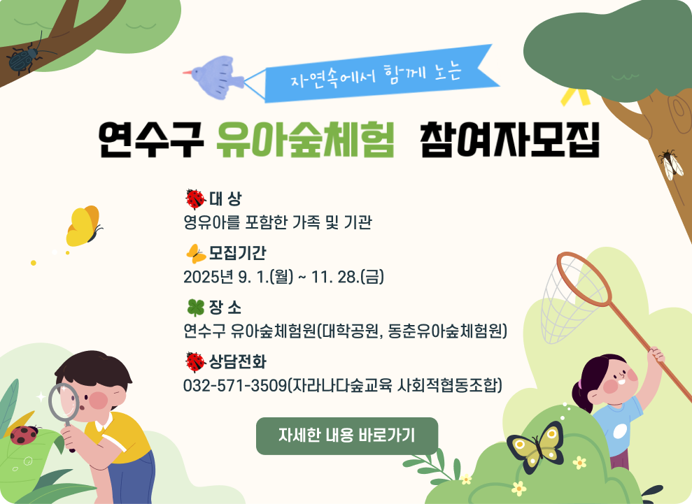 연수구 유아숲체험 참여자 모집 ○ 대 상: 영유아를 포함한 가족 및 기관 ○ 모집기간: 2025년 9. 1.(월) ~ 11. 28.(금) ○ 장 소: 연수구 유아숲체험원(대학공원, 동춘유아숲체험원) ○ 상담전화 : 032-571-3509(자라나다숲교육 사회적협동조합) → 자세한 내용 바로가기