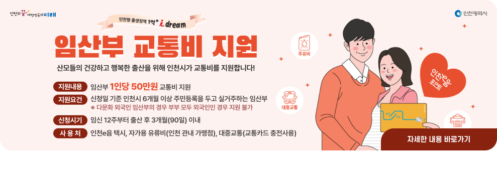 임산부 교통비 지원사업 안내 ○ 지원내용 : 임산부 1인당 50만원 교통비 지원 ○ 지원요건 : 신청일 기준 인천시 6개월 이상 주민등록을 두고 실거주하는 임산부 ※ 다문화 외국인 임산부의 경우 부부 모두 외국인인 경우 지원 불가 ○ 신청시기 : 임신 12주부터 출산 후 3개월(90일) 이내 ○ 사 용 처 : 인천e음 택시, 자가용 유류비(인천 관내 가맹점), 대중교통(교통카드 충전사용) → 자세한내용 바로가기