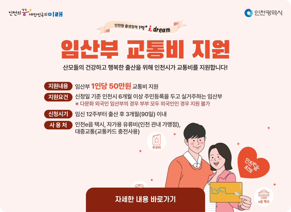 임산부 교통비 지원사업 안내 ○ 지원내용 : 임산부 1인당 50만원 교통비 지원 ○ 지원요건 : 신청일 기준 인천시 6개월 이상 주민등록을 두고 실거주하는 임산부 ※ 다문화 외국인 임산부의 경우 부부 모두 외국인인 경우 지원 불가 ○ 신청시기 : 임신 12주부터 출산 후 3개월(90일) 이내 ○ 사 용 처 : 인천e음 택시, 자가용 유류비(인천 관내 가맹점), 대중교통(교통카드 충전사용) → 자세한내용 바로가기