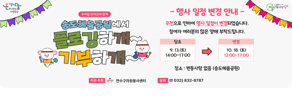 「우리집 반려견과 함께 송도혜윰공원에서  플로깅하개 기부하개」 행사 및 일정 변경 안내 우천으로 인하여 행사일정이 변경되었습니다. 참여자 여러분의 많은 양해 부탁드립니다. 당초 : 9. 13.(토) 14:00~17:00 → 변경 10. 18.(토) 장소 : 변동사항 없음(송도혜윰공원) 주관주최 :  연수구자원봉사센터 문의 : 032)832-8787