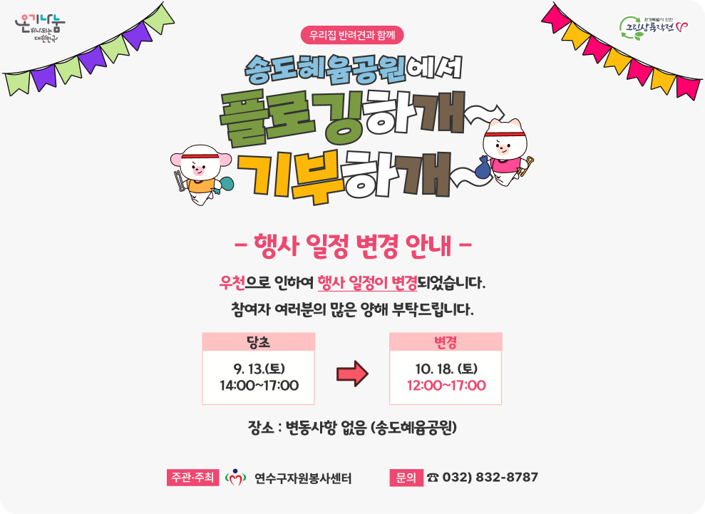 「우리집 반려견과 함께 송도혜윰공원에서  플로깅하개 기부하개」 행사 및 일정 변경 안내 우천으로 인하여 행사일정이 변경되었습니다. 참여자 여러분의 많은 양해 부탁드립니다. 당초 : 9. 13.(토) 14:00~17:00 → 변경 10. 18.(토) 장소 : 변동사항 없음(송도혜윰공원) 주관주최 :  연수구자원봉사센터 문의 : 032)832-8787