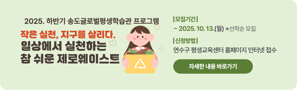 2025. 일상에서 실천하는 참 쉬운 제로웨이스트 학습자 모집 - 모집기간 : ~ 2025.10.13. (월) 선착순 접수 - 신청방법 : 연수구 평생교육센터 홈페이지 인터넷 접수 → 자세한 내용 바로가기 