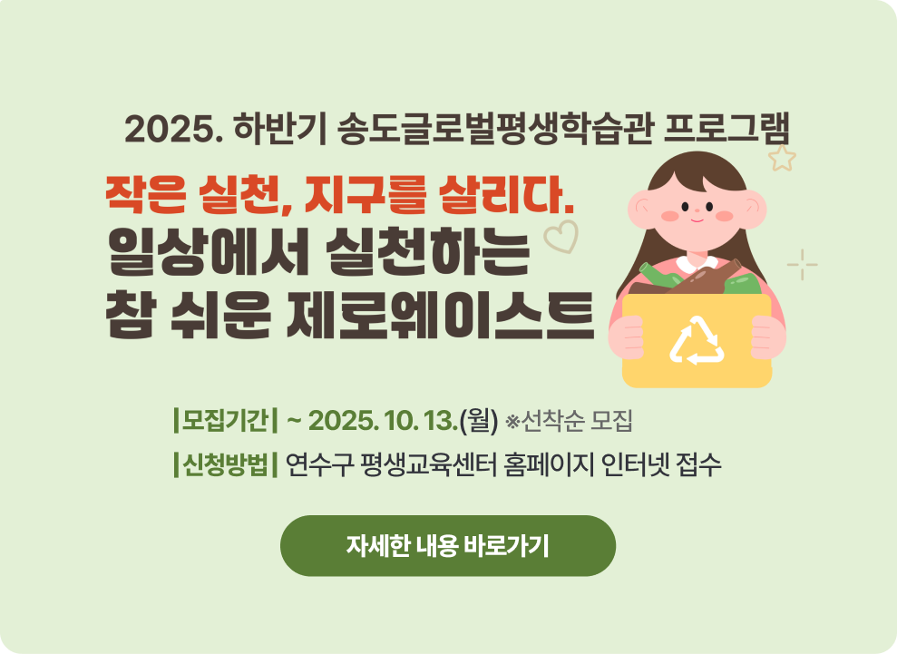 2025. 일상에서 실천하는 참 쉬운 제로웨이스트 학습자 모집 - 모집기간 : ~ 2025.10.13. (월) 선착순 접수 - 신청방법 : 연수구 평생교육센터 홈페이지 인터넷 접수 → 자세한 내용 바로가기 