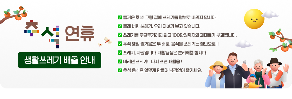 추석 연휴 생활쓰레기 배출 안내  &#10061; 즐거운 추석! 고향 길에 쓰레기를 함부로 버리지 맙시다 ! &#10061; 몰래 버린 쓰레기, 우리 자녀가 보고 있습니다. &#10061; 쓰레기를 무단투기하면 최고 100만원까지의 과태료가 부과됩니다. &#10061; 추석 명절 즐거움은 두 배로, 음식물 쓰레기는 절반으로 !! &#10061; 쓰레기, 자원입니다. 재활용품은 분리배출 합시다. &#10061; 버리면 쓰레기 !, 다시 쓰면 재활용 ! &#10061; 추석 음식은 알맞게 만들어 남김없이 즐기세요.