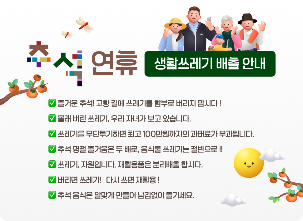 추석 연휴 생활쓰레기 배출 안내  &#10061; 즐거운 추석! 고향 길에 쓰레기를 함부로 버리지 맙시다 ! &#10061; 몰래 버린 쓰레기, 우리 자녀가 보고 있습니다. &#10061; 쓰레기를 무단투기하면 최고 100만원까지의 과태료가 부과됩니다. &#10061; 추석 명절 즐거움은 두 배로, 음식물 쓰레기는 절반으로 !! &#10061; 쓰레기, 자원입니다. 재활용품은 분리배출 합시다. &#10061; 버리면 쓰레기 !, 다시 쓰면 재활용 ! &#10061; 추석 음식은 알맞게 만들어 남김없이 즐기세요.