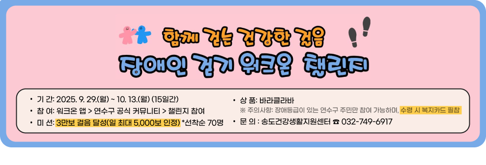 함께 걷는 건강한 걸음! 장애인 걷기 워크온 챌린지 &#9711; 기 간: 2025. 9. 29.(월) ~ 10. 13.(월) (15일간) &#9711; 참 여: 워크온 앱 > 연수구 공식 커뮤니티 > 챌린지 참여 &#9711; 미 션: 3만보 걸음 달성(일 최대 5,000보 인정) *선착순 70명 &#9711; 상 품: 바라클라바 ※ 주의사항: 장애등급이 있는 연수구 주민만 참여 가능하며, 수령 시 복지카드 필참 ○ 문 의 : 송도건강생활지원센터 ☎ 032-749-6917