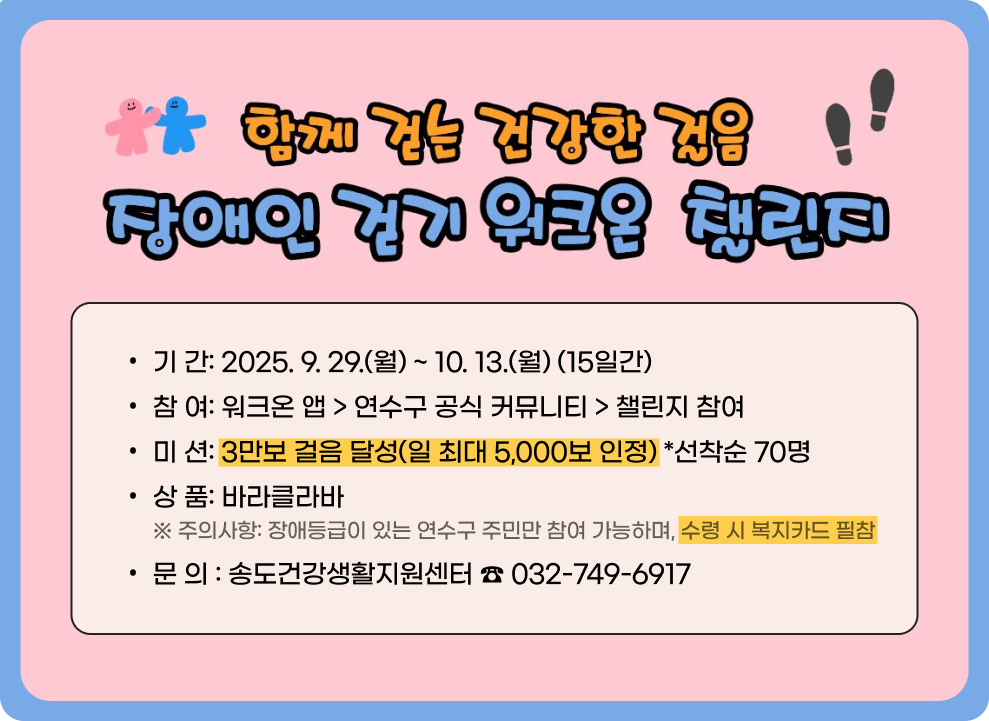 함께 걷는 건강한 걸음! 장애인 걷기 워크온 챌린지 &#9711; 기 간: 2025. 9. 29.(월) ~ 10. 13.(월) (15일간) &#9711; 참 여: 워크온 앱 > 연수구 공식 커뮤니티 > 챌린지 참여 &#9711; 미 션: 3만보 걸음 달성(일 최대 5,000보 인정) *선착순 70명 &#9711; 상 품: 바라클라바 ※ 주의사항: 장애등급이 있는 연수구 주민만 참여 가능하며, 수령 시 복지카드 필참 ○ 문 의 : 송도건강생활지원센터 ☎ 032-749-6917
