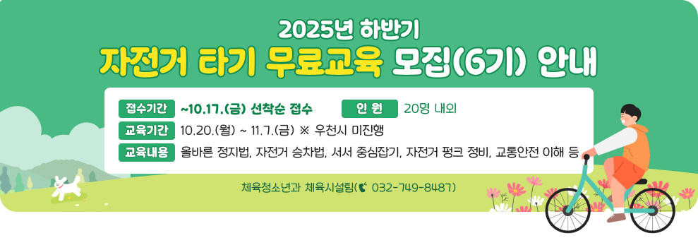 2025년 하반기 자전거 타기 무료교육 모집(6기) 안내 ○ 접수기간 : ~10.17.(금) 선착순 접수 ○ 교육기간 : 10.20.(월) ~ 11.7.(금) ※ 우천시 미진행 ○ 인 원 : 20명 내외 ○ 교육내용 : 올바른 정지법, 자전거 승차법, 서서 중심잡기, 자전거 펑크 정비, 교통안전 이해 등 ○ 문 의 : 체육청소년과 체육시설팀(☎ 032-749-8487)