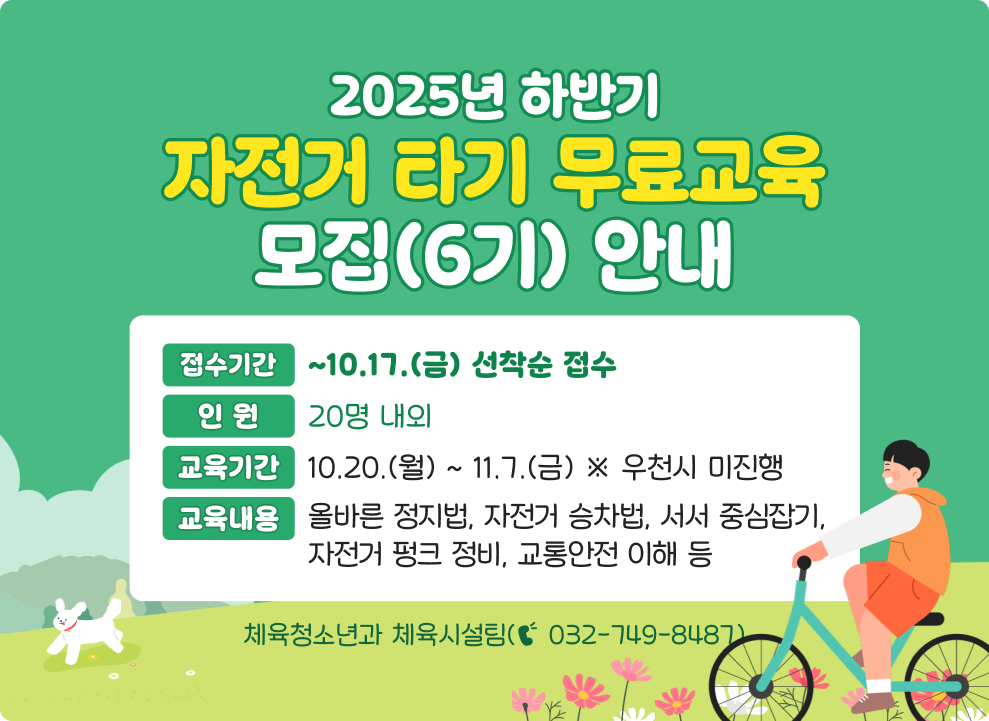 2025년 하반기 자전거 타기 무료교육 모집(6기) 안내 ○ 접수기간 : ~10.17.(금) 선착순 접수 ○ 교육기간 : 10.20.(월) ~ 11.7.(금) ※ 우천시 미진행 ○ 인 원 : 20명 내외 ○ 교육내용 : 올바른 정지법, 자전거 승차법, 서서 중심잡기, 자전거 펑크 정비, 교통안전 이해 등 ○ 문 의 : 체육청소년과 체육시설팀(☎ 032-749-8487)
