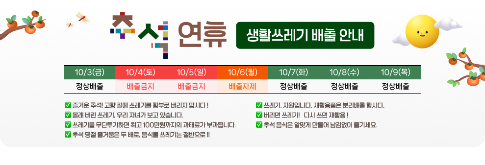 추석 연휴 생활쓰레기 배출 안내  &#10061; 즐거운 추석! 고향 길에 쓰레기를 함부로 버리지 맙시다 ! &#10061; 몰래 버린 쓰레기, 우리 자녀가 보고 있습니다. &#10061; 쓰레기를 무단투기하면 최고 100만원까지의 과태료가 부과됩니다. &#10061; 추석 명절 즐거움은 두 배로, 음식물 쓰레기는 절반으로 !! &#10061; 쓰레기, 자원입니다. 재활용품은 분리배출 합시다. &#10061; 버리면 쓰레기 !, 다시 쓰면 재활용 ! &#10061; 추석 음식은 알맞게 만들어 남김없이 즐기세요.