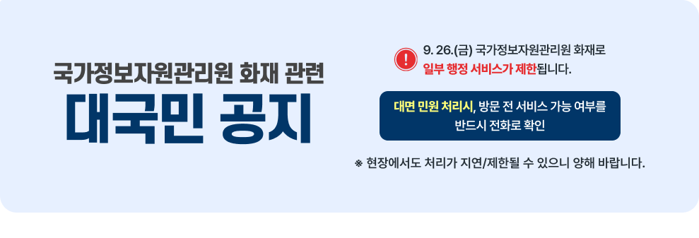 국가정보자원관리원 화재 관련 대국민 공지 9.26.(금) 국가정보자원관리원 화재로 일부 행정 서비스가 제한 됩니다.. 대면 민원 처리 시 방문 전 서비스 가능 여부를 반드시 전화로 확인  현장에서도 처리가 지연 제한될 수 있으니 양해 바랍니다.