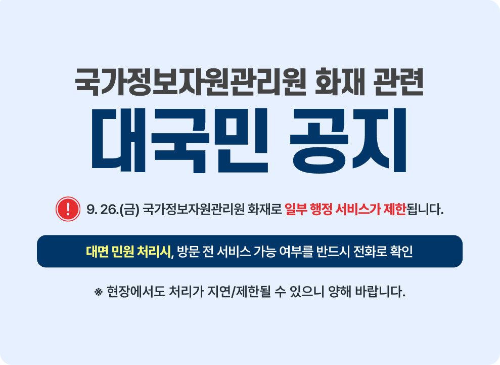 국가정보자원관리원 화재 관련 대국민 공지 9.26.(금) 국가정보자원관리원 화재로 일부 행정 서비스가 제한 됩니다.. 대면 민원 처리 시 방문 전 서비스 가능 여부를 반드시 전화로 확인  현장에서도 처리가 지연 제한될 수 있으니 양해 바랍니다.