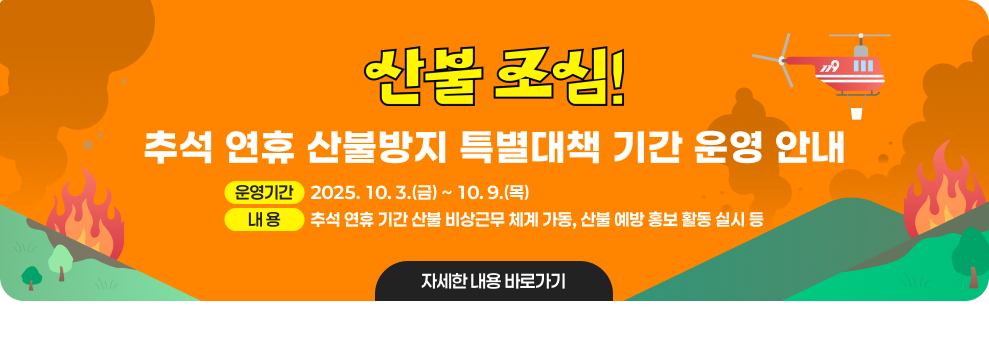 산불조심 추석 연휴 산불방지 특별대책 기간 운영 안내 - 운영기간 : 2025. 10. 3.(금) ~ 10. 9.(목) - 내 용 : 추석 연휴 기간 산불 비상근무 체계 가동, 산불 예방 홍보 활동 실시 등 자세한 내용 바로가기 