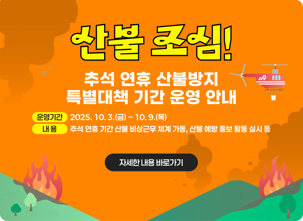 ○ 추석 연휴 산불방지 특별대책 기간 운영 안내 - 운영기간 : 2025. 10. 3.(금) ~ 10. 9.(목) - 내 용 : 추석 연휴 기간 산불 비상근무 체계 가동, 산불 예방 홍보 활동 실시 등 자세한 내용 바로가기 