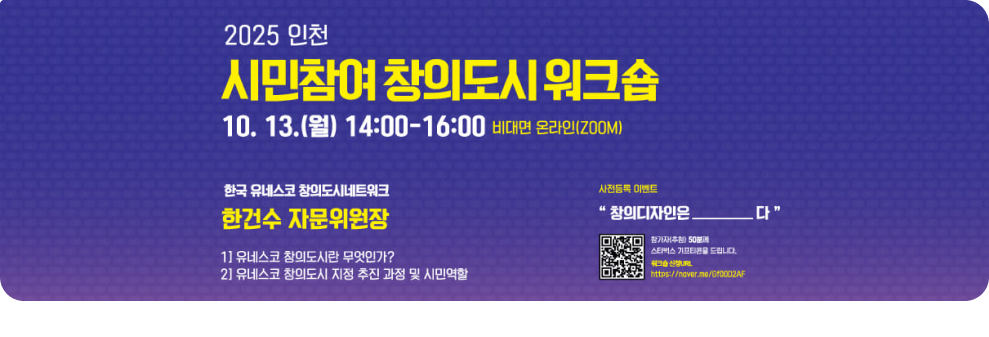 2025 인천  시민참여 창의도시 워크숍 10. 13.(월) 14:00~16:00 비대면 온라인(zoom) 한국 유네스코 창의도시네트워크 한건수 자문위원장 1)유네스코 창의도시란 무엇인가? 2)유네스코 창의도시 지정 추친 과정 및 시민역할  사전등록 이벤트 창의디자인은________다  신청QR코드 참가자(추첨) 50분께 스타벅스 기프티콘을 드립니다.  워크숍 신청 URL https://naver.me/Gf0OD2AF
