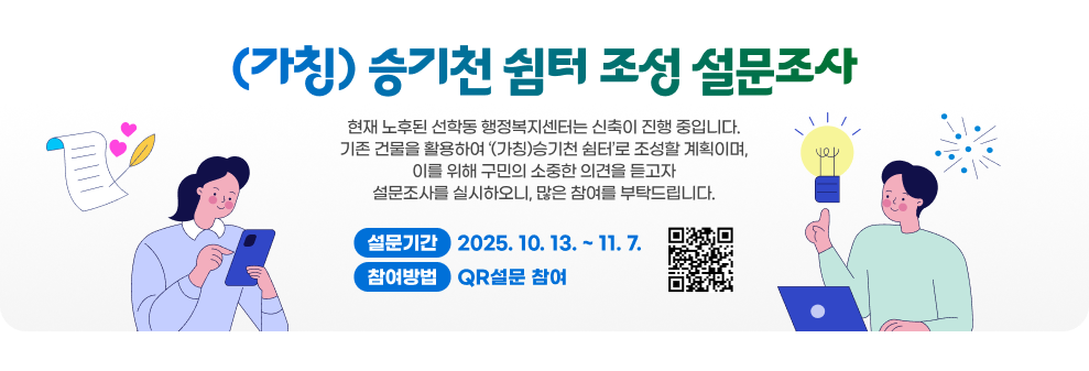 (가칭) 승기천 쉼터 조성 설문조사 현재 노후된 선학동 행정복지센터는 신축이 진행 중입니다. 기존 건물을 활용하여 ‘(가칭)승기천 쉼터’로 조성할 계획이며, 이를 위해 구민의 소중한 의견을 듣고자 설문조사를 실시하오니, 많은 참여를 부탁드립니다.  설문기간: 2025. 10. 13. ~ 11. 7. 참여방법: QR설문 참여