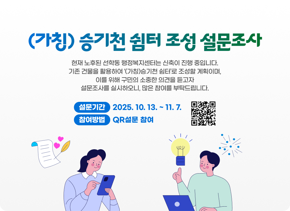 (가칭) 승기천 쉼터 조성 설문조사 현재 노후된 선학동 행정복지센터는 신축이 진행 중입니다. 기존 건물을 활용하여 ‘(가칭)승기천 쉼터’로 조성할 계획이며, 이를 위해 구민의 소중한 의견을 듣고자 설문조사를 실시하오니, 많은 참여를 부탁드립니다.  설문기간: 2025. 10. 13. ~ 11. 7. 참여방법: QR설문 참여
