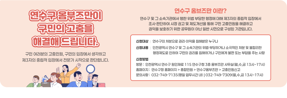 연수구 옴부즈만이 구민의 고충을 해결해 드립니다. 구민 여러분의 고충민원, 구민의 입장에서 생각하고 제3자의 중립적 입장에서 전문가 시작으로 판단합니다.  연수구 옴브즈만 이란? 연수구 및 그 소속기관에서 행한 위법 부당한 행정에 대해 제3자의 중립적 입장에서 조사·판단하여 시정 권고 및 제도개선을 통해 구민 고충민원을 해결하고 권익을 보호하기 위한 공무원이 아닌 일반 시민으로 구성된 기관입니다.  신청대상  |   연수구의 처분으로 권리·이익을 침해받은 누구나 신청내용  |   인천광역시 연수구 및 그 소속기관의 위법·부당하거나 소극적인 처분 및 불합리한                       행정제도로 인하여 구민의 권리를 침해하거나 구민에게 불편 또는 부담을 주는 사항 신청방법 방문 :  인천광역시 연수구 원인재로 115 연수구청 3층 옴부즈만 사무실(월,수,금 13시~17시) 홈페이지 :  연수구청 홈페이지 > 종합민원 > 연수구옴부즈만 > 고충민원신고 문의사항 :  032-749-7135(평일 업무시간 내) | 032-749-7309(월,수,금 13시~17시)