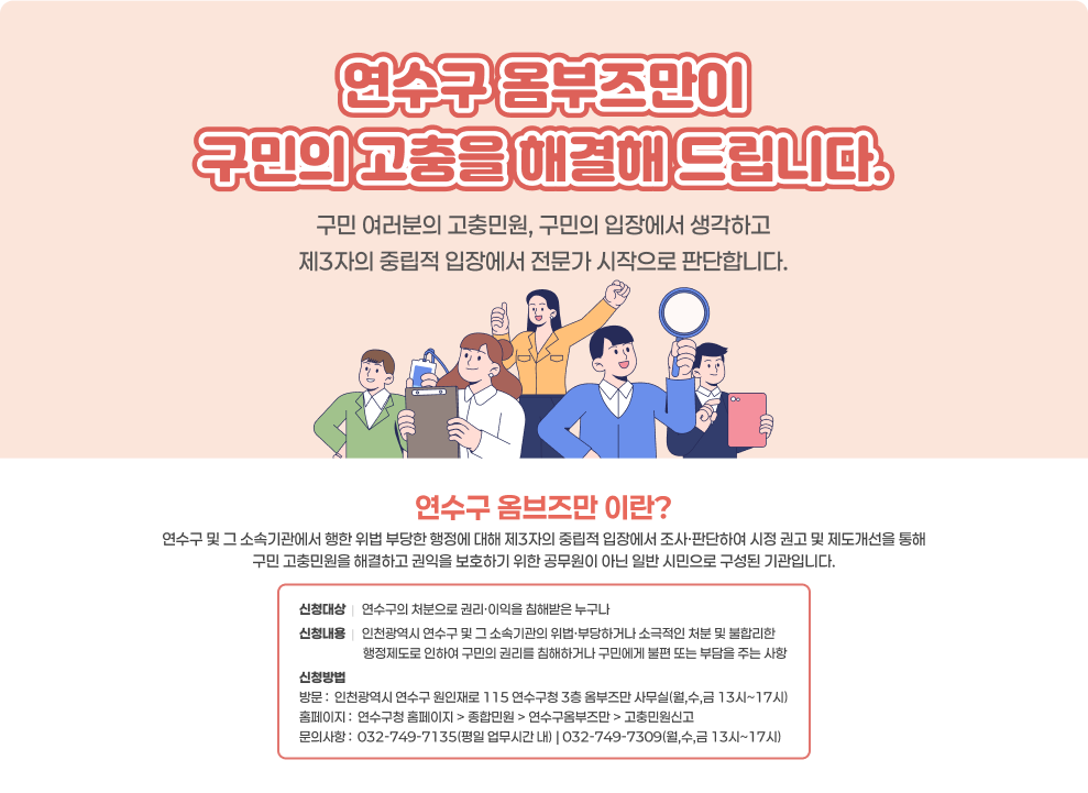 연수구 옴부즈만이 구민의 고충을 해결해 드립니다. 구민 여러분의 고충민원, 구민의 입장에서 생각하고 제3자의 중립적 입장에서 전문가 시작으로 판단합니다.  연수구 옴브즈만 이란? 연수구 및 그 소속기관에서 행한 위법 부당한 행정에 대해 제3자의 중립적 입장에서 조사·판단하여 시정 권고 및 제도개선을 통해 구민 고충민원을 해결하고 권익을 보호하기 위한 공무원이 아닌 일반 시민으로 구성된 기관입니다.  신청대상  |   연수구의 처분으로 권리·이익을 침해받은 누구나 신청내용  |   인천광역시 연수구 및 그 소속기관의 위법·부당하거나 소극적인 처분 및 불합리한                       행정제도로 인하여 구민의 권리를 침해하거나 구민에게 불편 또는 부담을 주는 사항 신청방법 방문 :  인천광역시 연수구 원인재로 115 연수구청 3층 옴부즈만 사무실(월,수,금 13시~17시) 홈페이지 :  연수구청 홈페이지 > 종합민원 > 연수구옴부즈만 > 고충민원신고 문의사항 :  032-749-7135(평일 업무시간 내) | 032-749-7309(월,수,금 13시~17시)