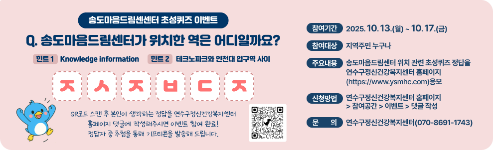 송도마음드림센센터 초성퀴즈 이벤트 Q. 송도마음드림센터가 위치한 역은 어디일까요? 힌트 1 - Knowledge information 힌트 2 - 테크노파크와 인천대 입구역 사이 ㅈㅅㅈㅂㄷㅈ QR코드 스캔 후 본인이 생각하는 정답을 연수구정신건강복지센터 홈페이지 댓글에 작성해주시면 이벤트 참여 완료! 정답자 중 추첨을 통해 기프티콘을 발송해 드립니다.  QR코드  ○ 참여기간 : 2025. 10. 13.(월) ~ 10. 17.(금) ○ 참여대상 : 지역주민 누구나 ○ 주요내용 : 송도마음드림센터 위치 관련 초성퀴즈 정답을 연수구정신건강복지센터 홈페이지(https://www.ysmhc.com)응모 ○ 신청방법 : 연수구정신건강복지센터 홈페이지 &#8211; 참여공간 &#8211; 이벤트 &#8211; 댓글 작성 ○ 문 의 : 연수구정신건강복지센터(☎070-8691-1743)  