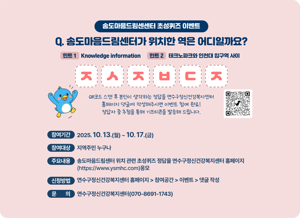 송도마음드림센센터 초성퀴즈 이벤트 Q. 송도마음드림센터가 위치한 역은 어디일까요? 힌트 1 - Knowledge information 힌트 2 - 테크노파크와 인천대 입구역 사이 ㅈㅅㅈㅂㄷㅈ QR코드 스캔 후 본인이 생각하는 정답을 연수구정신건강복지센터 홈페이지 댓글에 작성해주시면 이벤트 참여 완료! 정답자 중 추첨을 통해 기프티콘을 발송해 드립니다.  QR코드  ○ 참여기간 : 2025. 10. 13.(월) ~ 10. 17.(금) ○ 참여대상 : 지역주민 누구나 ○ 주요내용 : 송도마음드림센터 위치 관련 초성퀴즈 정답을 연수구정신건강복지센터 홈페이지(https://www.ysmhc.com)응모 ○ 신청방법 : 연수구정신건강복지센터 홈페이지 &#8211; 참여공간 &#8211; 이벤트 &#8211; 댓글 작성 ○ 문 의 : 연수구정신건강복지센터(☎070-8691-1743)  