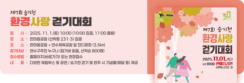 제7회 승기천 환경사랑 걷기대회 ○ 일 시 : 2025. 11. 1.(토) 10:00 (10:00 집결, 11:00 출발) ○ 장 소 : 한마음공원 (선학동 231-3) 집결 ○ 코 스 : 한마음공원 → 연수체육공원 앞 잔디광장 (3.5㎞) ○ 참가대상 : 연수구주민 누구나 (참가비 없음, 선착순 800명) ○ 접수방법 : 홈페이지(바로가기) 또는 현장접수 ○ 내 용 - 다양한 체험부스 및 공연 - 승기천 걷기 및 완주 시 기념품(메달 등) 제공
