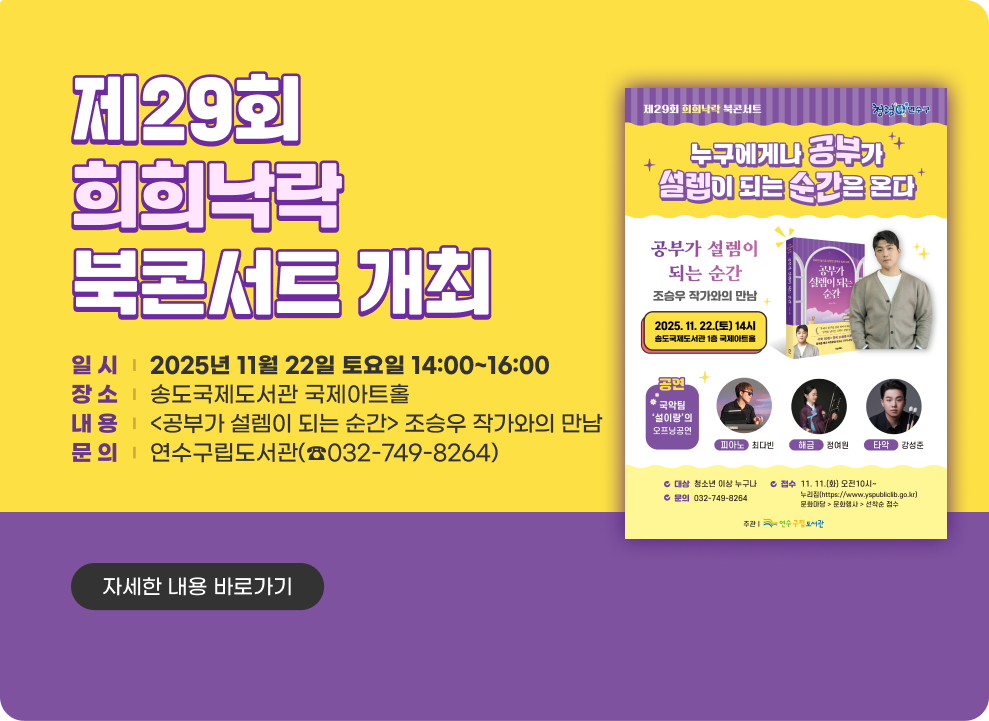 제29회 희희낙락 북콘서트 개최 ○ 일 시 : 2025년 11월 22일 토요일 14:00~16:00 ○ 장 소 : 송도국제도서관 국제아트홀 ○ 내 용: <공부가 설렘이 되는 순간> 조승우 작가와의 만남 ○ 문 의: 연수구립도서관(☎032-749-8264) → 자세한 내용 바로가기