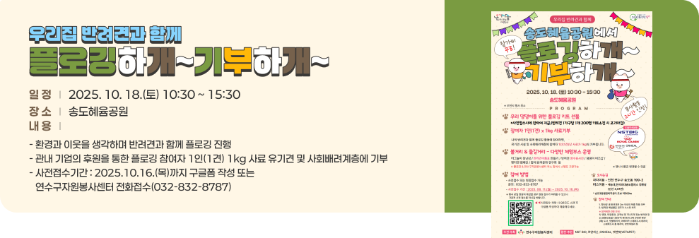우리집 반려견과 함께 플로깅하개~기부하개~ ○ 일 정 : 2025. 10. 18.(토) 10:30 ~ 15:30 ○ 장 소 : 송도혜윰공원 ○ 내 용 - 환경과 이웃을 생각하며 반려견과 함께 플로깅 진행 - 관내 기업의 후원을 통한 플로깅 참여자 1인(1견) 1kg 사료 유기견 및 사회배려계층에 기부 - 사전접수기간 : 2025.10.16.(목)까지 구글폼 작성 또는 연수구자원봉사센터 전화접수(032-832-8787)
