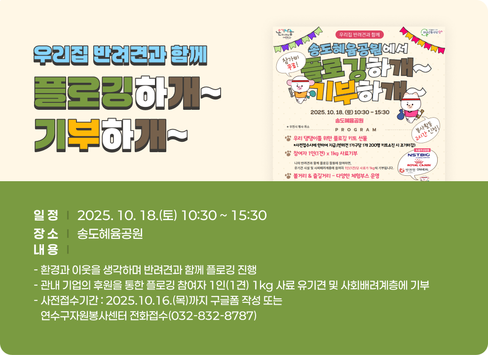우리집 반려견과 함께 플로깅하개~기부하개~ ○ 일 정 : 2025. 10. 18.(토) 10:30 ~ 15:30 ○ 장 소 : 송도혜윰공원 ○ 내 용 - 환경과 이웃을 생각하며 반려견과 함께 플로깅 진행 - 관내 기업의 후원을 통한 플로깅 참여자 1인(1견) 1kg 사료 유기견 및 사회배려계층에 기부 - 사전접수기간 : 2025.10.16.(목)까지 구글폼 작성 또는 연수구자원봉사센터 전화접수(032-832-8787)