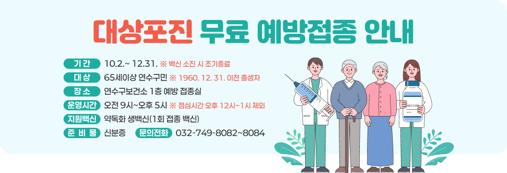 대상포진 무료 예방접종 안내 기 간: 10.2.~ 12.31. ※ 백신 소진 시 조기종료 대 상 : 65세이상 연수구민 ※ 1960. 12. 31. 이전 출생자 장 소 : 연수구보건소 1층 예방 접종실 운영시간 : 오전 9시~오후 5시 ※ 점심시간 오후 12시~1시 제외 지원백신 : 약독화 생백신(1회 접종 백신) 준 비 물 : 신분증 문의전화 : 032-749-8082~8084